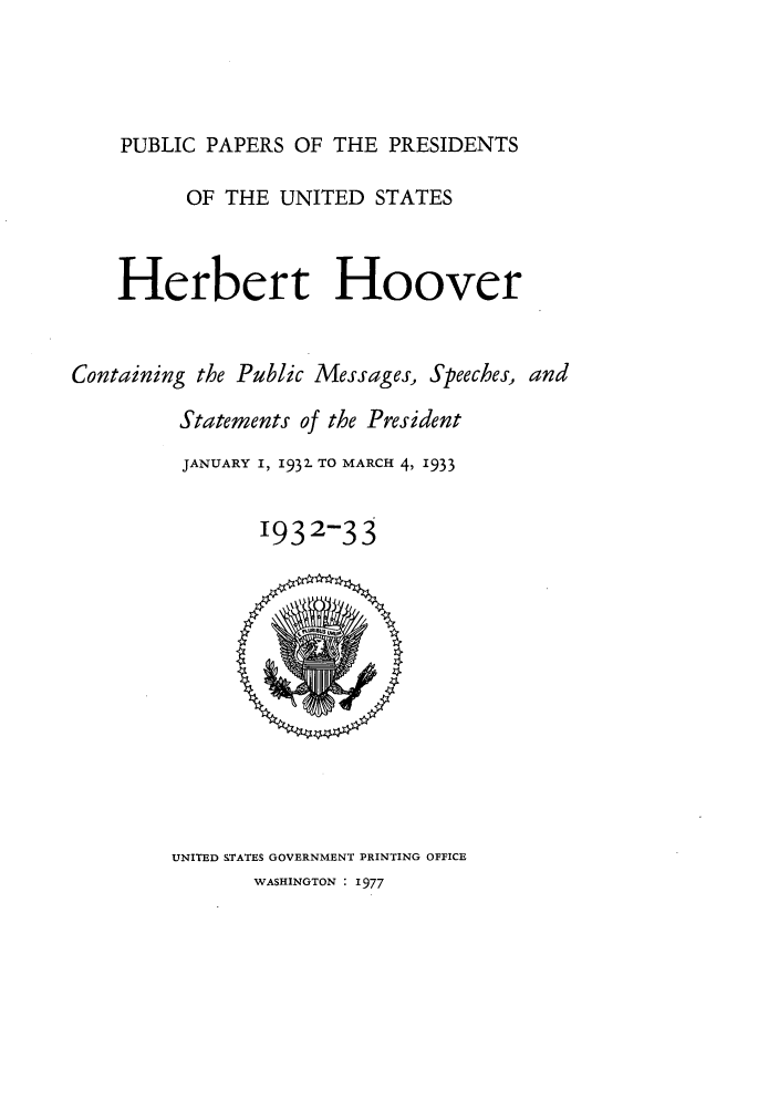 handle is hein.presidents/ppp032000 and id is 1 raw text is: PUBLIC PAPERS OF THE PRESIDENTS
OF THE UNITED STATES
Herbert Hoover
Containing the Public Messages, Speeches, and
Statements of the President
JANUARY I, 1932- TO MARCH 4, 1933
1932-33

UNITED STATES GOVERNMENT PRINTING OFFICE
WASHINGTON : 1977


