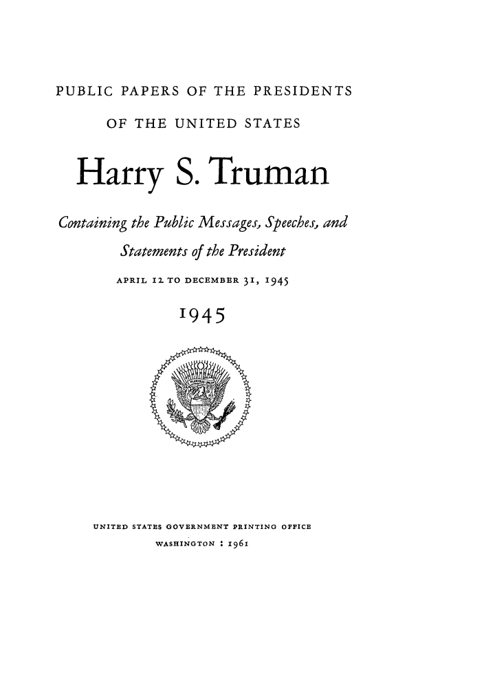 handle is hein.presidents/ppp045000 and id is 1 raw text is: PUBLIC PAPERS OF THE PRESIDENTS

OF THE UNITED STATES

Harry

so

Truman

Containing the Public Messages, Speeches, and
Statements of the President
APRIL 1- TO DECEMBER 31, 1945
'945

UNITED STATES GOVERNMENT PRINTING OFFICE

WASHINGTON : 1961


