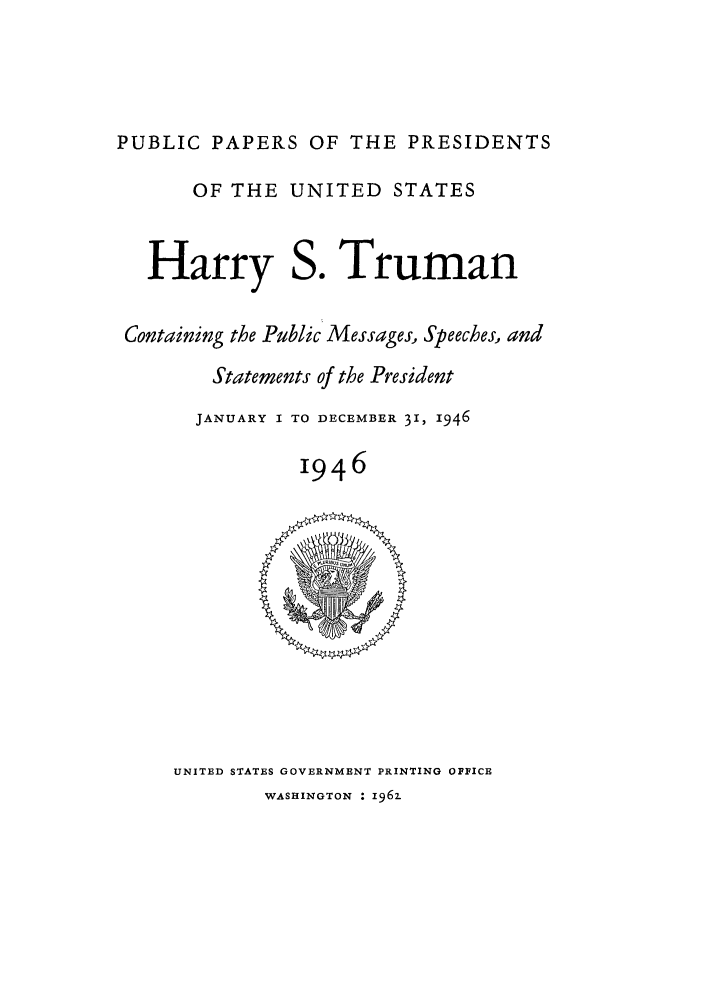 handle is hein.presidents/ppp046000 and id is 1 raw text is: PUBLIC PAPERS OF THE PRESIDENTS

OF THE UNITED STATES

Harry

So

Truman

Containing the Public Messages, Speeches, and
Statements of the President
JANUARY I TO DECEMBER 31, 1946
I946

UNITED STATES GOVERNMENT PRINTING OFFICE

WASHINGTON : 1962.


