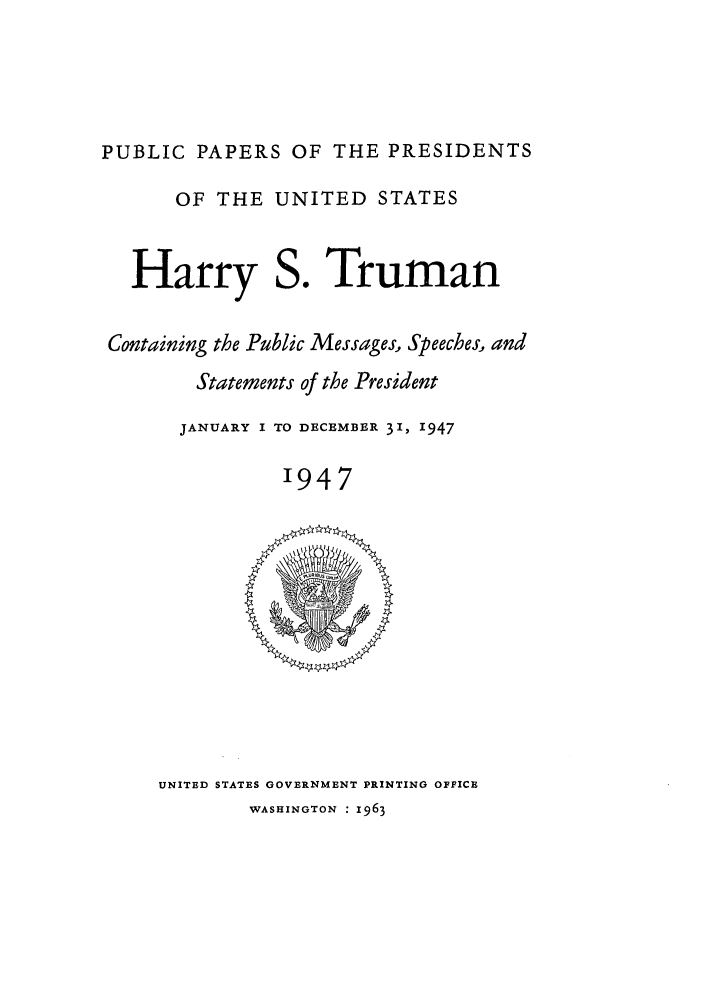 handle is hein.presidents/ppp047000 and id is 1 raw text is: PUBLIC PAPERS OF THE PRESIDENTS
OF THE UNITED STATES
Harry S. Truman
Containing the Public Messages, Speeches, and
Statements of the President
JANUARY I TO DECEMBER 31, 1947
1947

UNITED STATES GOVERNMENT PRINTING OFFICE
WASHINGTON : 1963


