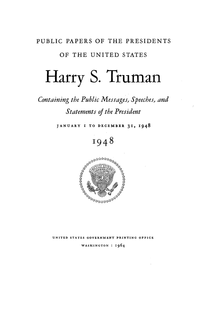 handle is hein.presidents/ppp048000 and id is 1 raw text is: PUBLIC PAPERS OF THE PRESIDENTS
OF THE UNITED STATES
Harry S. Truman
Containing the Public Messages, Speeches, and
Statements of the President
JANUARY I TO DECEMBER 31, 1948
1948

UNITED STATES GOVERNMENT PRINTING OFFICE
WASHINGTON : 1964


