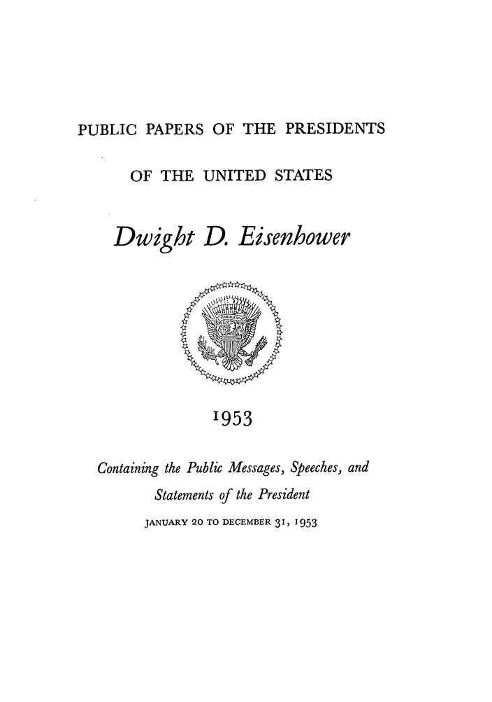 handle is hein.presidents/ppp053000 and id is 1 raw text is: PUBLIC PAPERS OF THE PRESIDENTS

OF THE UNITED STATES
Dwight D. Eisenbower

'953

Containing the Public Messages, Speeches, and
Statements of the President
JANUARY 20 TO DECEMBER 3 1, 1953


