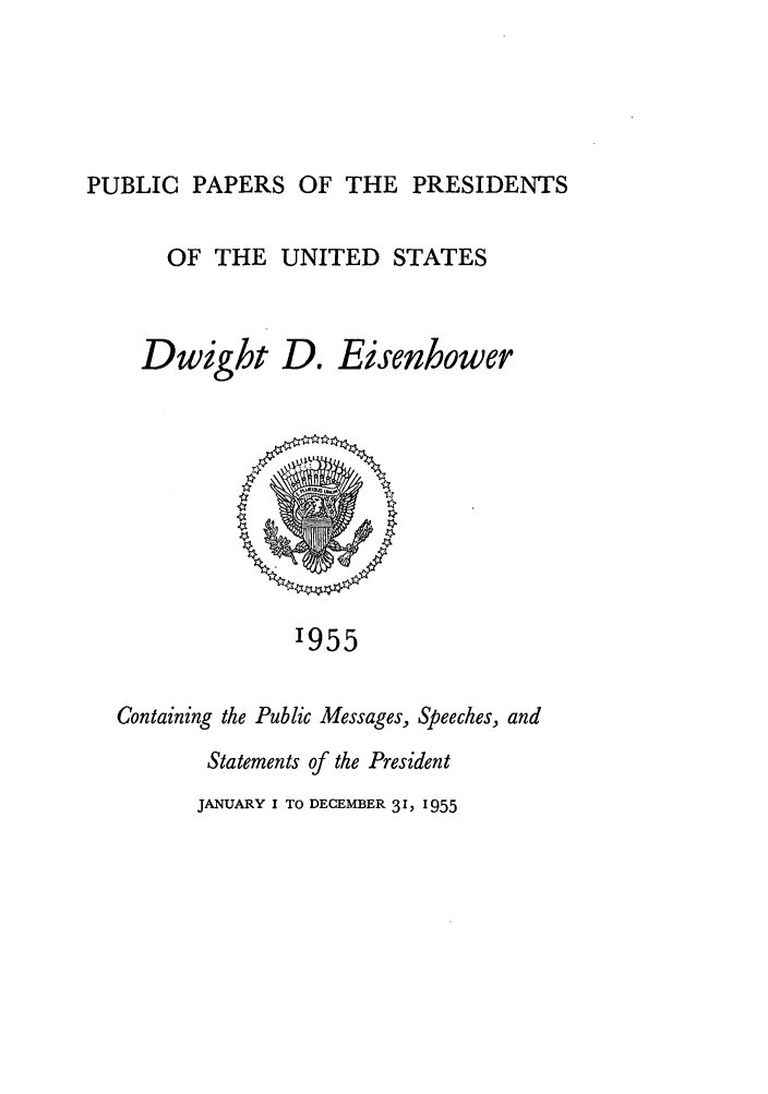 handle is hein.presidents/ppp055000 and id is 1 raw text is: PUBLIC PAPERS OF THE PRESIDENTS

OF THE UNITED STATES
Dwight D. Eisenhower

'955

Containing the Public Messages, Speeches, and
Statements of the President

JANUARY I TO DECEMBER 3 1, 1955



