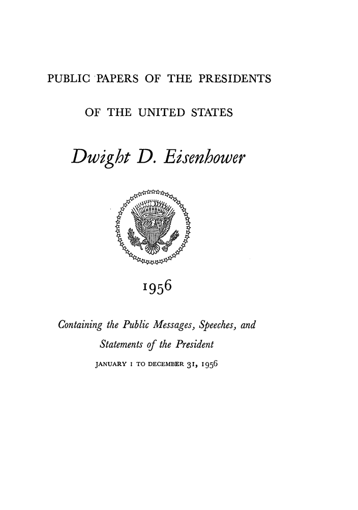 handle is hein.presidents/ppp056000 and id is 1 raw text is: PUBLIC PAPERS OF THE PRESIDENTS

OF THE UNITED STATES

Dwight

D. Eisenhower

1956

Containing the Public Messages, Speeches, and
Statements of the President

JANUARY I TO DECEMBER 31, 1956


