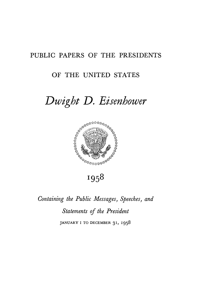 handle is hein.presidents/ppp058000 and id is 1 raw text is: PUBLIC PAPERS OF THE PRESIDENTS

OF THE UNITED STATES

Dwight

D.

Eisenhower

1958

Containing the Public Messages, Speeches, and
Statements of the President

JANUARY I TO DECEMBER 31, 1958


