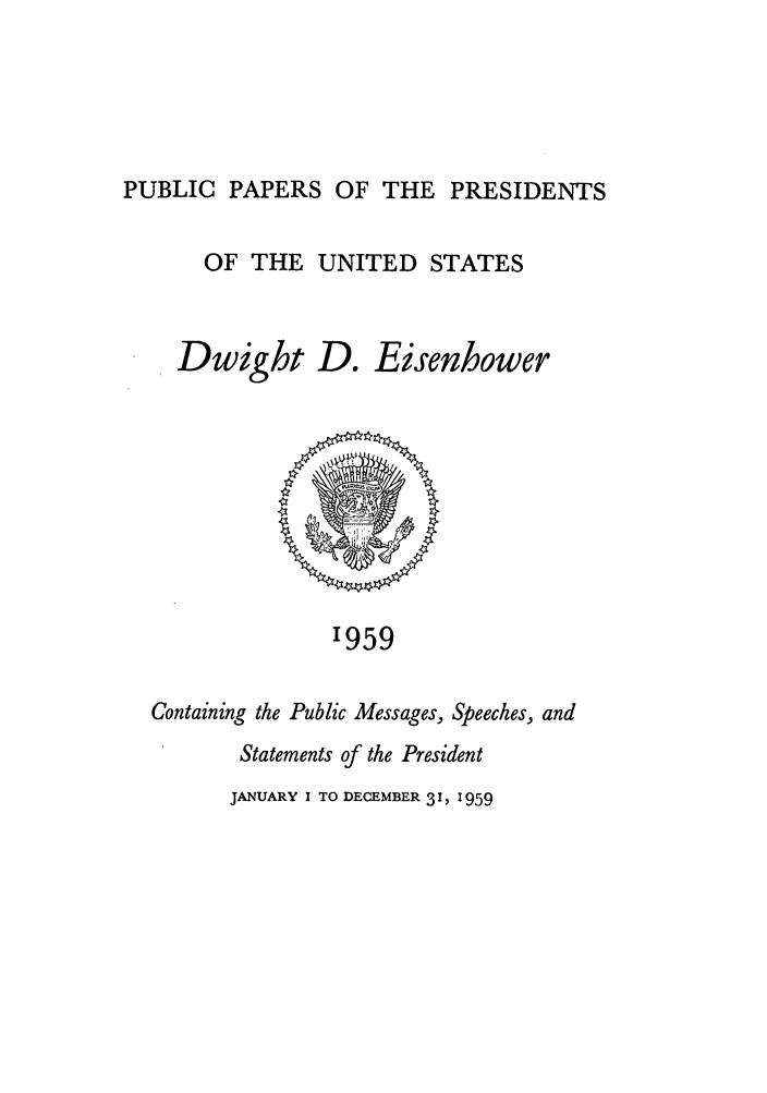 handle is hein.presidents/ppp059000 and id is 1 raw text is: PUBLIC PAPERS OF THE PRESIDENTS

OF THE UNITED STATES
Dwight D. Eisenhower

'959

Containing the Public Messages, Speeches, and
Statements of the President
JANUARY I TO DECEMBER 3 1, 1959


