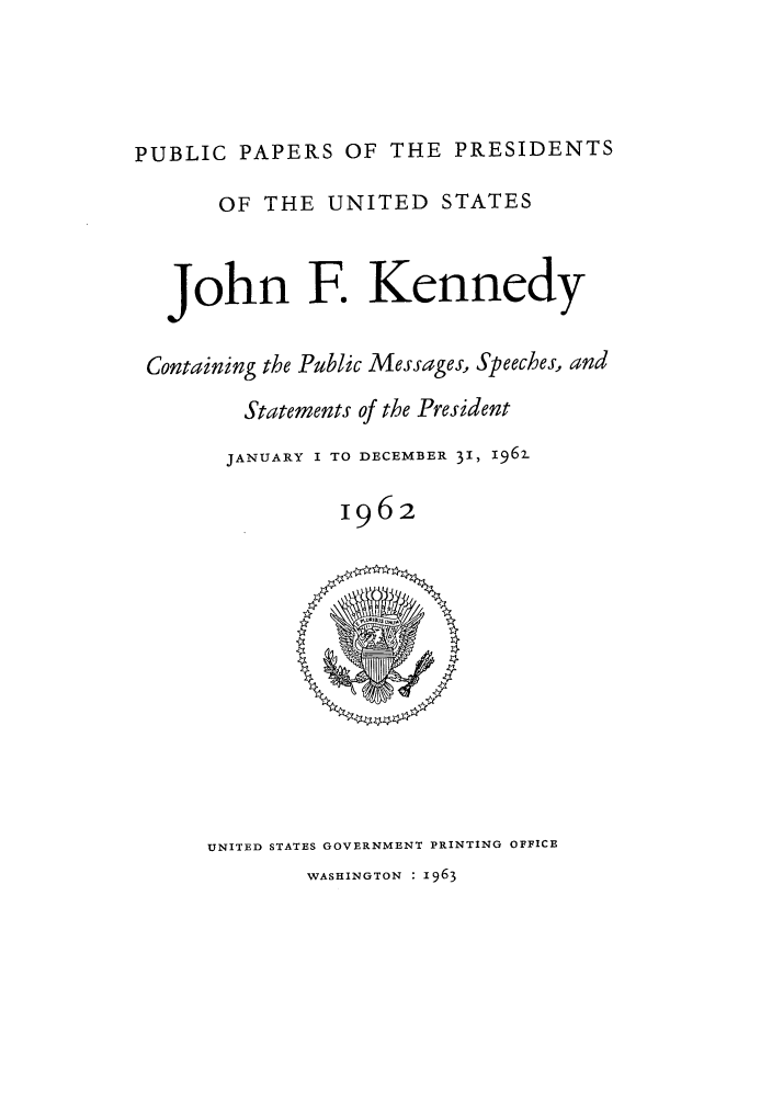 handle is hein.presidents/ppp062000 and id is 1 raw text is: PUBLIC PAPERS OF THE PRESIDENTS
OF THE UNITED STATES
John F. Kennedy
Containing the Public Messages, Speeches, and
Statements of the President
JANUARY I TO DECEMBER 31, 196z
1962

UNITED STATES GOVERNMENT PRINTING OFFICE
WASHINGTON : 1963


