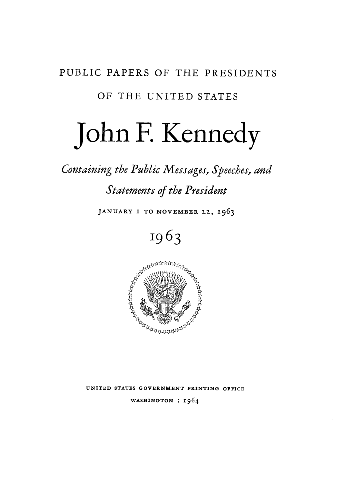 handle is hein.presidents/ppp063000 and id is 1 raw text is: PUBLIC PAPERS OF THE PRESIDENTS
OF THE UNITED STATES
John F. Kennedy
Containing the Public Messages, Speeches, and
Statements of the President
JANUARY I TO NOVEMBER 22, 1963
1963

UNITED STATES GOVERNMENT PRINTING OFFICE
WASHINGTON : i964


