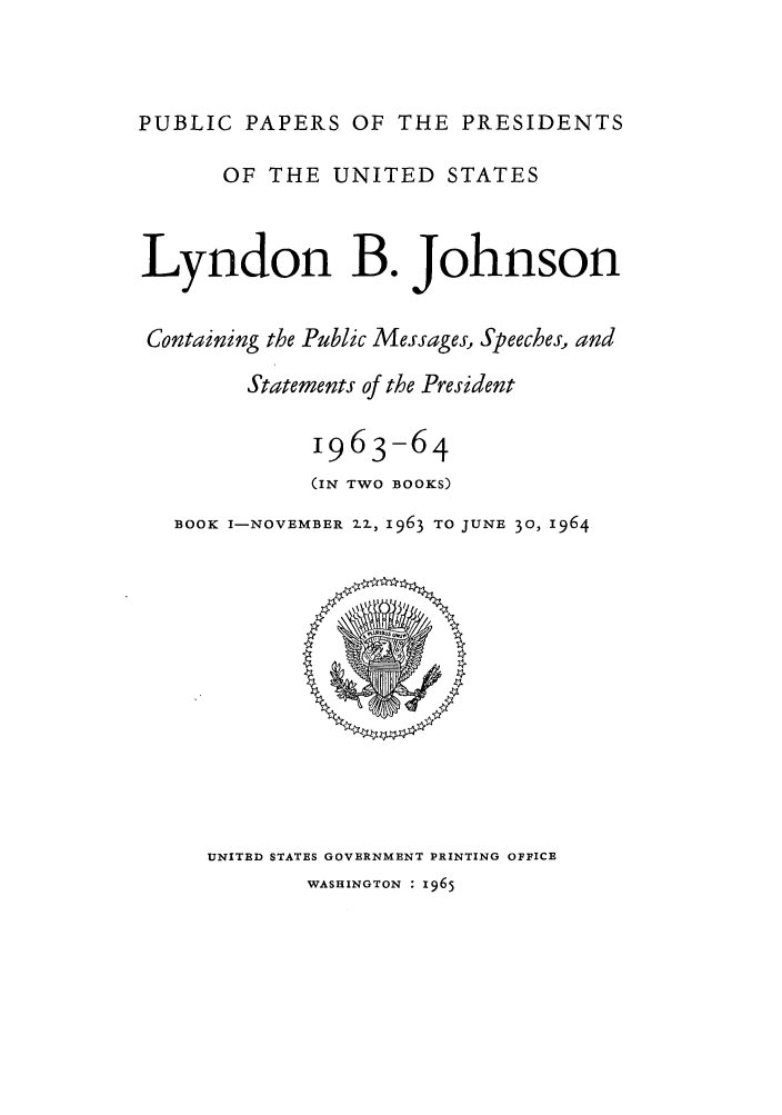 handle is hein.presidents/ppp064001 and id is 1 raw text is: PUBLIC PAPERS OF THE PRESIDENTS
OF THE UNITED STATES
Lyndon B. Johnson
Containing the Public Messages, Speeches, and
Statements of the President
1963-64
(IN TWO BOOKS)
BOOK I-NOVEMBER 22, 1963 TO JUNE 30, 1964

UNITED STATES GOVERNMENT PRINTING OFFICE
WASHINGTON : 1965


