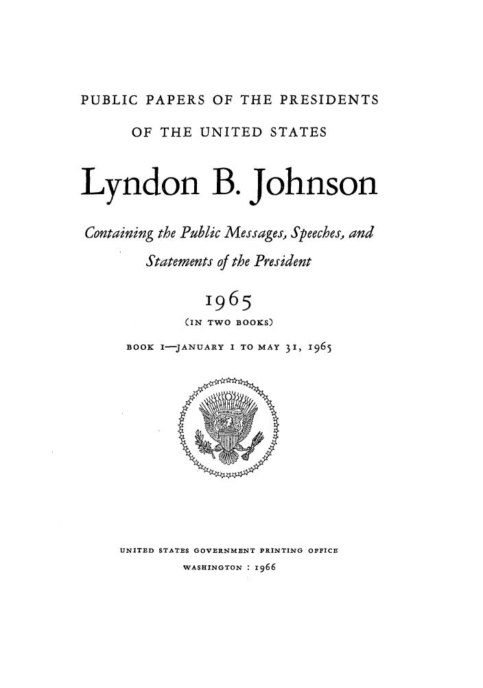 handle is hein.presidents/ppp065001 and id is 1 raw text is: PUBLIC PAPERS OF THE PRESIDENTS
OF THE UNITED STATES
Lyndon B. Johnson
Containing the Public Messages, Speeches, and
Statements of the President
1965
(IN TWO BOOKS)
BOOK I-JANUARY I TO MAY 31, 1965

UNITED STATES GOVERNMENT PRINTING OFFICE
WASHINGTON : 1966


