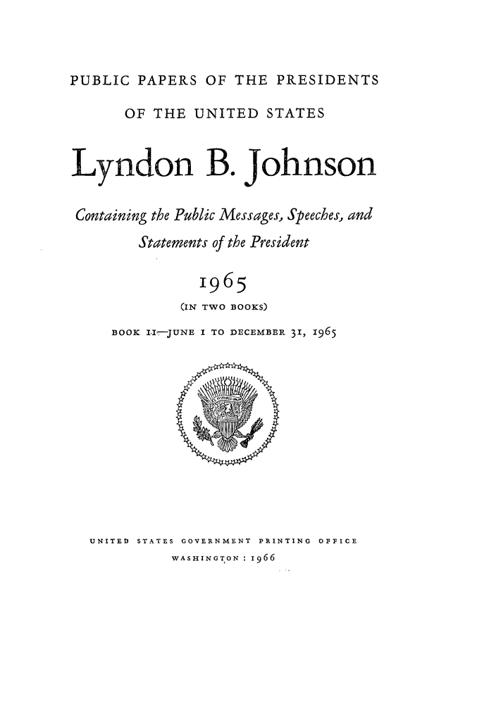 handle is hein.presidents/ppp065002 and id is 1 raw text is: PUBLIC PAPERS OF THE PRESIDENTS
OF THE UNITED STATES
Lyndon B. Johnson
Containing the Public Messages, Speeches, and
Statements of the President
1965
(IN TWO BOOKS)

BOOK I.---JUNE I TO DECEMBER 31, 1965

UNITED STATES GOVERNMENT PRINTING OFFICE
WASHINGTON : 1966


