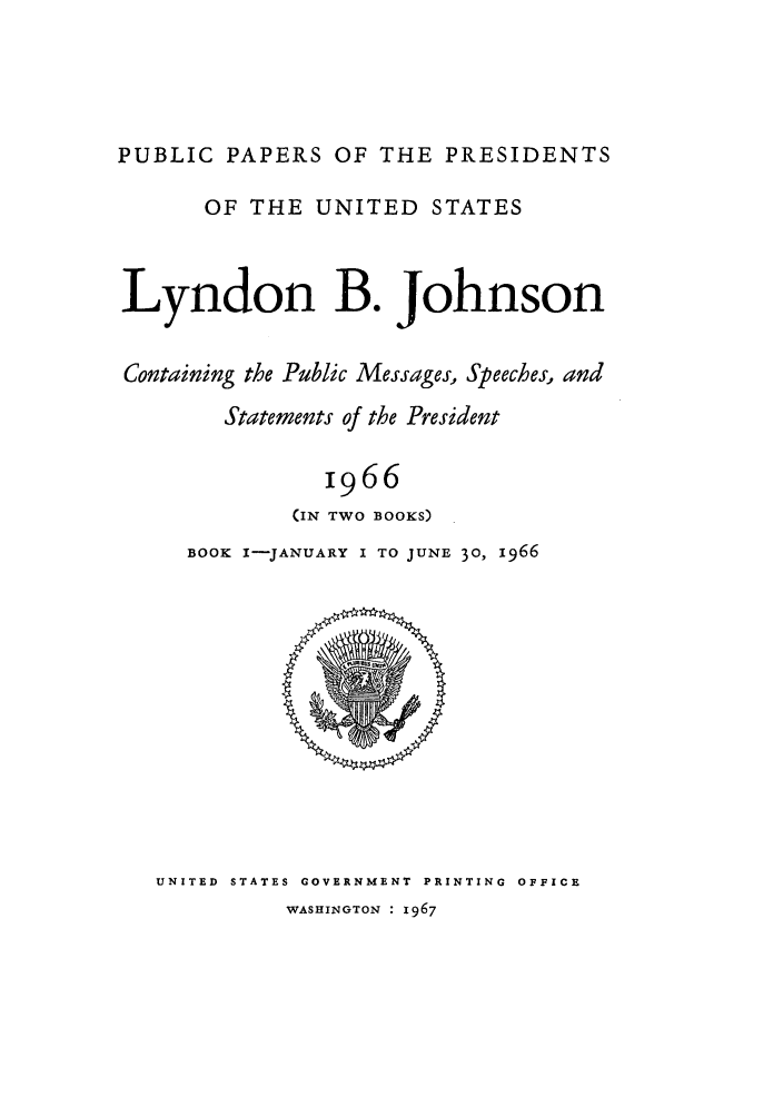 handle is hein.presidents/ppp066001 and id is 1 raw text is: PUBLIC PAPERS OF THE PRESIDENTS
OF THE UNITED STATES
Lyndon B. Johnson
Containing the Public Messages, Speeches, and
Statements of the President
1966
(IN TWO BOOKS)

BOOK I-JANUARY I TO JUNE 30, 1966

UNITED  STATES GOVERNMENT  PRINTING  OFFICE

WASHINGTON : 1967


