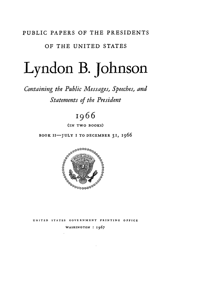 handle is hein.presidents/ppp066002 and id is 1 raw text is: PUBLIC PAPERS OF THE PRESIDENTS
OF THE UNITED STATES
Lyndon B. Johnson
Containing the Public Messages, Speeches, and
Statements of the President
1966
(IN TWO BOOKS)

BOOK II-ULY I TO DECEMBER 31, 1966

UNITED STATES GOVERNMENT PRINTING OFFICE
WASHINGTON : 1967


