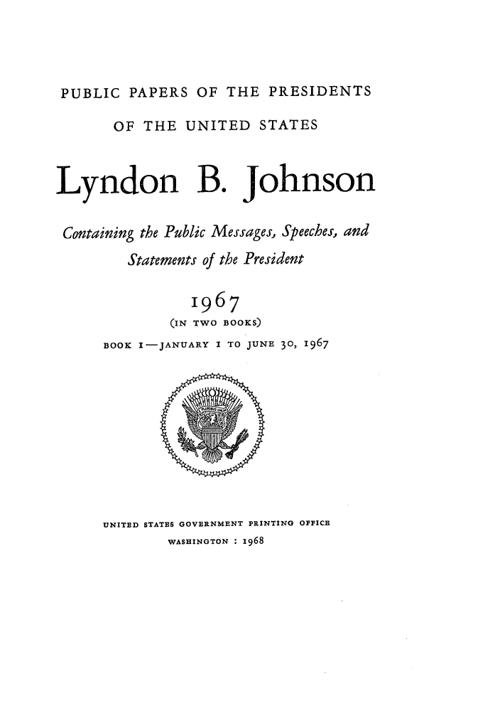handle is hein.presidents/ppp067001 and id is 1 raw text is: PUBLIC PAPERS OF THE PRESIDENTS
OF THE UNITED STATES
Lyndon B. Johnson
Containing the Public Messages, Speeches, and
Statements of the President
1967
(IN TWO BOOKS)
BOOK I-JANUARY I TO JUNE 30, 1967

UNITED STATES GOVERNMENT PRINTING OFFICE
WASHINGTON : z968


