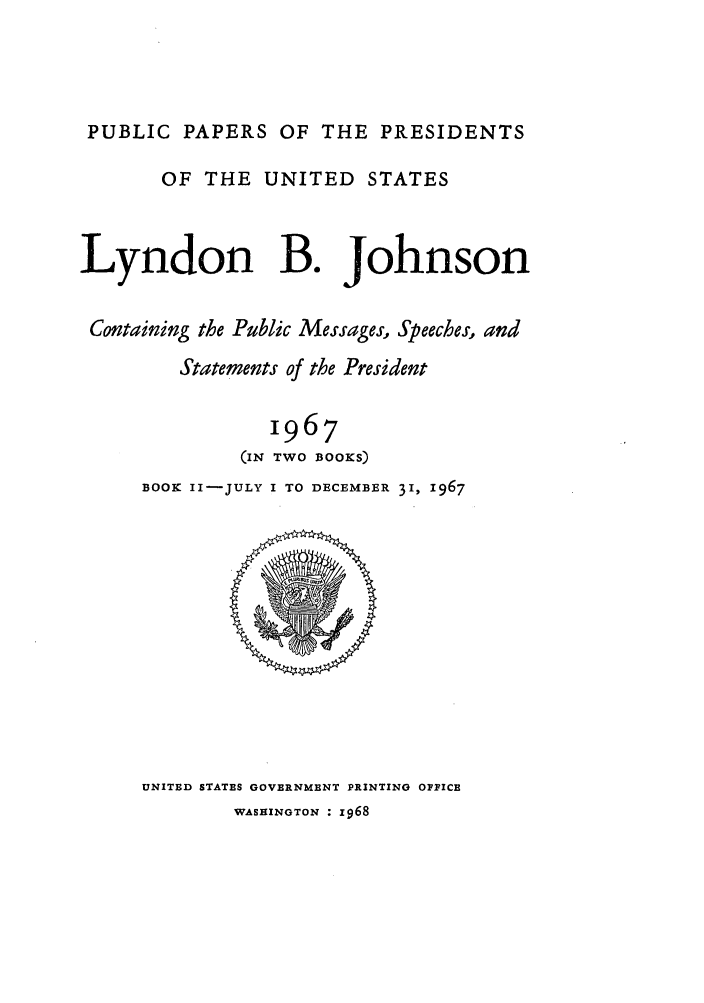 handle is hein.presidents/ppp067002 and id is 1 raw text is: PUBLIC PAPERS OF THE PRESIDENTS
OF THE UNITED STATES
Lyndon B. Johnson
Containing the Public Messages, Speeches, and
Statements of the President
1967
(IN TWO BOOKS)
BOOK II-JULY I TO DECEMBER 31, 1967

UNITED STATES GOVERNMENT PRINTING OPICE

WASHINGTON : z968


