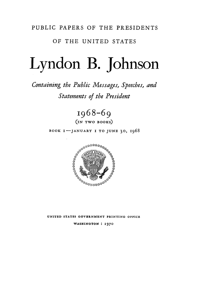 handle is hein.presidents/ppp068001 and id is 1 raw text is: PUBLIC PAPERS OF THE PRESIDENTS
OF THE UNITED STATES
Lyndon B. Johnson
Containing the Public Messages, Speeches, and
Statements of the President
1968-69
(IN TWO BOOKS)
BOOK I-JANUARY I TO JUNE 30, 1968

UNITED STATES GOVERNMENT PRINTING OFFICE

WASHINGTON : 1970


