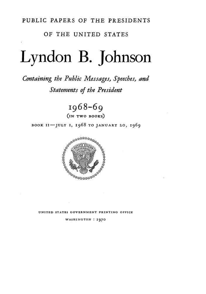 handle is hein.presidents/ppp068002 and id is 1 raw text is: PUBLIC PAPERS OF THE PRESIDENTS
OF THE UNITED STATES
Lyndon B. Johnson
Containing the Public Messages, Speeches, and
Statements of the President
1968-69
(IN TWO BOOKS)
BOOK II-JULY I, 1968 TO JANUARY 2.0, 1969

UNITED STATES GOVERNMENT PRINTING OFFICE

WASHINGTON : 1970


