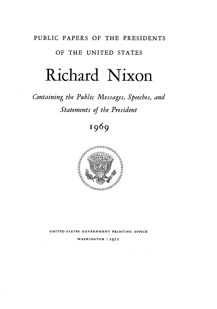 handle is hein.presidents/ppp069000 and id is 1 raw text is: PUBLIC PAPERS OF THE PRESIDENTS
OF THE UNITED STATES
Richard Nixon
Containing the Public Messages, Speeches., and
Statements of the President
1969

UNITED STATES GOVERNMENT PRINTING OFFICE
WASHINGTON : 1971


