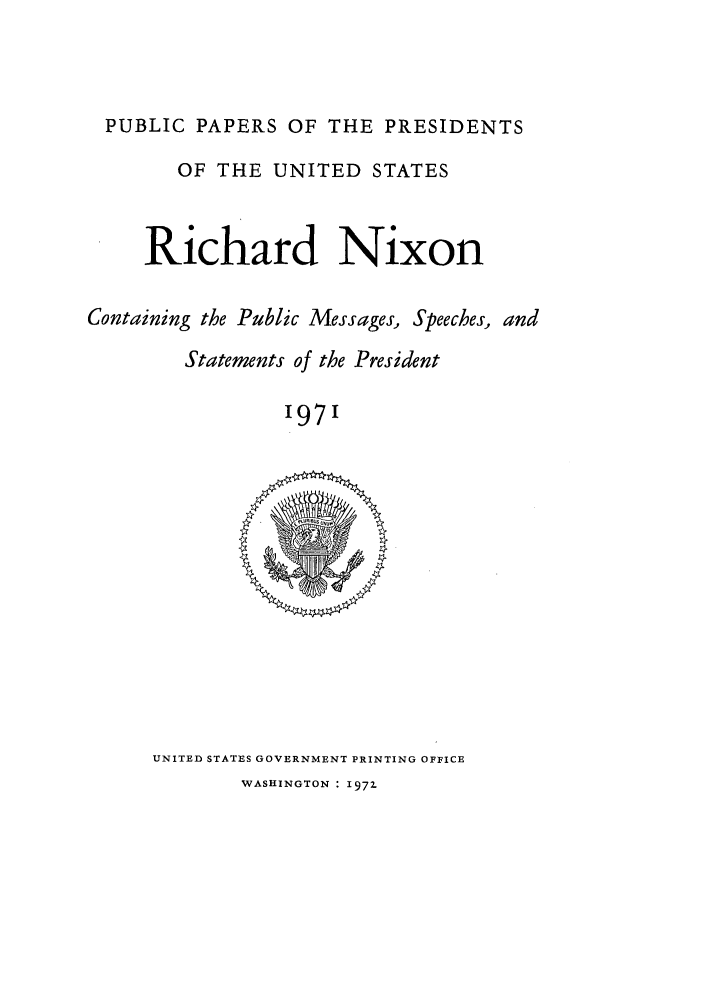 handle is hein.presidents/ppp071000 and id is 1 raw text is: PUBLIC PAPERS OF THE PRESIDENTS
OF THE UNITED STATES
Richard Nixon
Containing the Public Messages, Speeches, and
Statements of the President
'971

UNITED STATES GOVERNMENT PRINTING OFFICE
WASHINGTON : 1972


