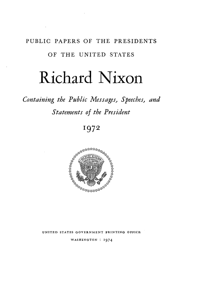 handle is hein.presidents/ppp072000 and id is 1 raw text is: PUBLIC PAPERS OF THE PRESIDENTS
OF THE UNITED STATES
Richard Nixon
Containing the Public Messages, Speeches, and
Statements of the President
1972

UNITED STATES GOVERNMENT PRINTING OFFICE

WASHINGTON : 1974


