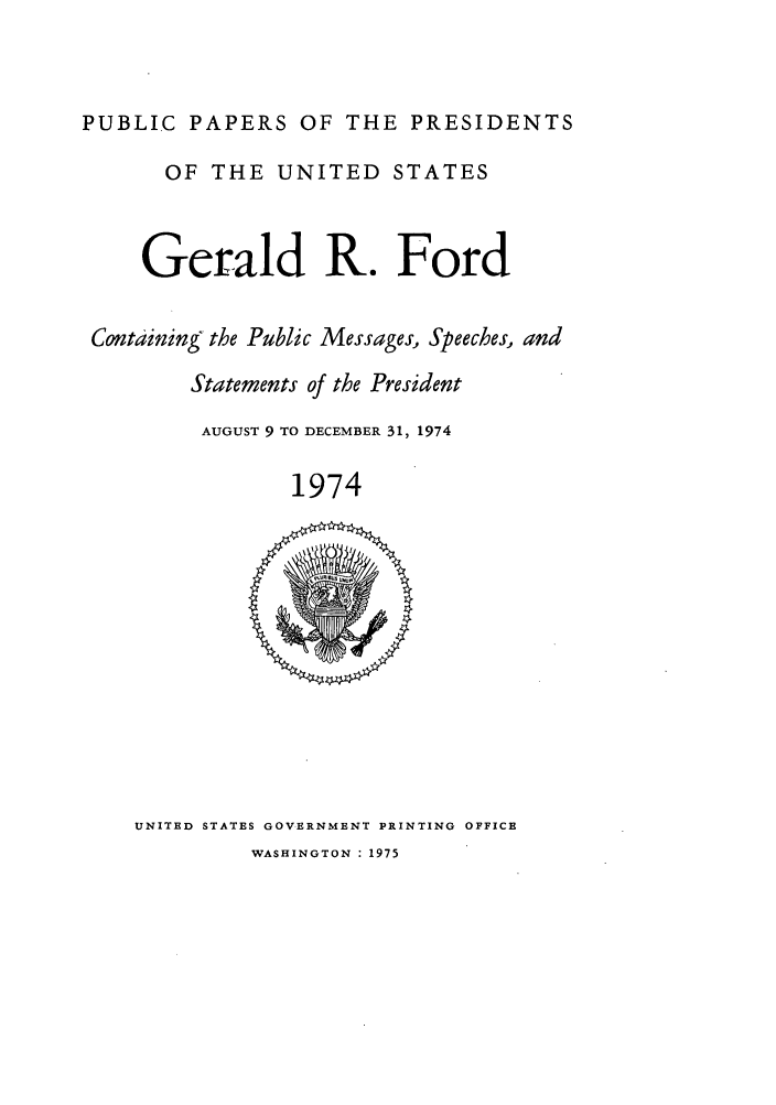 handle is hein.presidents/ppp074002 and id is 1 raw text is: PUBLIC PAPERS OF THE PRESIDENTS
OF THE UNITED STATES
Gerald R. Ford
Containing the Public Messages, Speeches, and
Statements of the President
AUGUST 9 TO DECEMBER 31, 1974
1974

UNITED STATES GOVERNMENT PRINTING OFFICE
WASHINGTON : 1975


