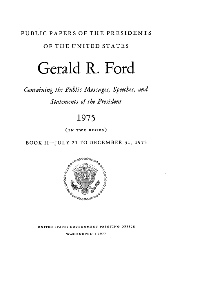 handle is hein.presidents/ppp075002 and id is 1 raw text is: PUBLIC PAPERS OF THE PRESIDENTS
OF THE UNITED STATES
Gerald R. Ford
Containing the Public Messages, Speeches, and
Statements of the President
1975
(IN TWO BOOKS)
BOOK II-JULY 21 TO DECEMBER 31, 1975

UNITED STATES GOVERNMENT PRINTING OFFICE
WASHINGTON : 1977



