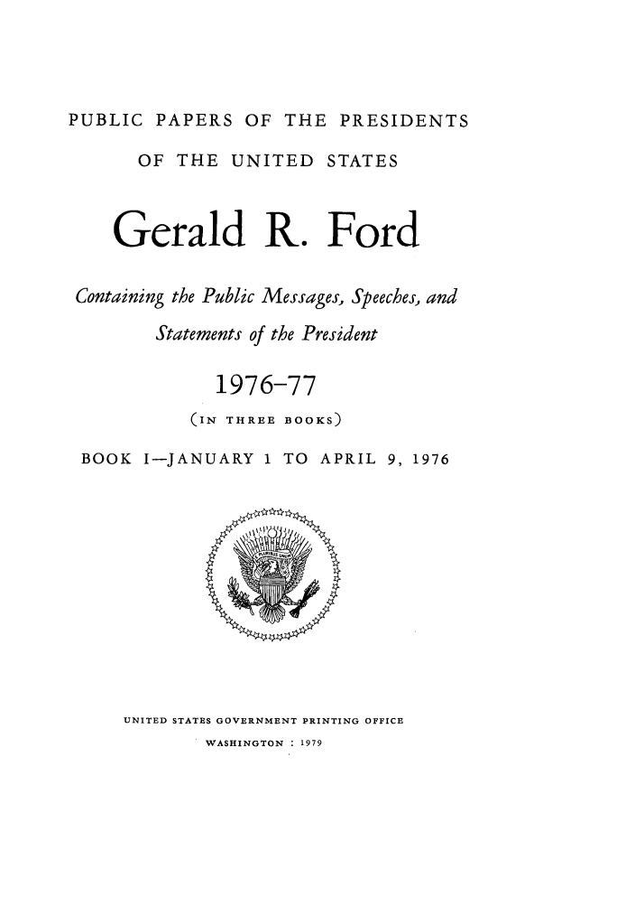 handle is hein.presidents/ppp076001 and id is 1 raw text is: PUBLIC PAPERS OF THE PRESIDENTS
OF THE UNITED STATES
Gerald R. Ford
Containing the Public Messages, Speeches, and
Statements of the President
1976-77
(IN THREE BOOKS)
BOOK I-JANUARY 1 TO APRIL 9, 1976

UNITED STATES GOVERNMENT PRINTING OFFICE
WASHINGTON : 1979


