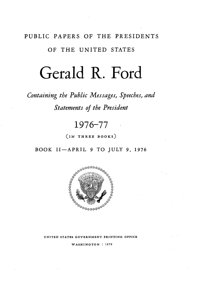 handle is hein.presidents/ppp076002 and id is 1 raw text is: PUBLIC PAPERS OF THE PRESIDENTS
OF THE UNITED STATES
Gerald R. Ford
Containing the Public Messages, Speeches, and
Statements of the President
1976-77
(IN THREE BOOKS)
BOOK II-APRIL 9 TO JULY 9, 1976

UNITED STATES GOVERNMENT PRINTING OFFICE
WASHINGTON : 1979



