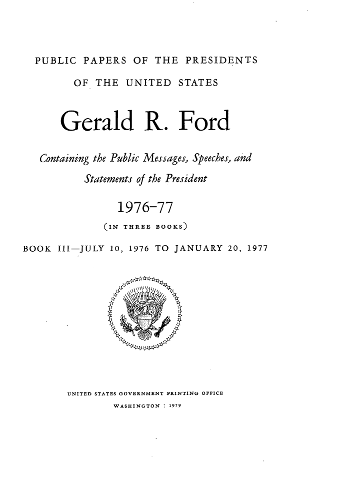 handle is hein.presidents/ppp076003 and id is 1 raw text is: PUBLIC PAPERS OF THE PRESIDENTS
OF THE UNITED STATES
Gerald R. Ford
Containing the Public Messages, Speeches, and
Statements of the President
1976-77
(IN THREE BOOKS)
BOOK Ill-JULY 10, 1976 TO JANUARY 20, 1977

UNITED STATES GOVERNMENT PRINTING OFFICE
WASHINGTON  1979


