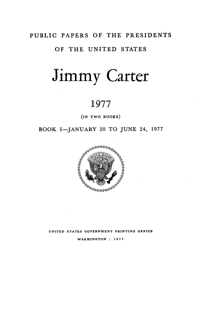 handle is hein.presidents/ppp077001 and id is 1 raw text is: PUBLIC PAPERS OF THE PRESIDENTS

OF THE UNITED STATES
Jimmy Carter
1977
(IN TWO BOOKS)

BOOK I-JANUARY 20 TO JUNE 24, 1977

UNITED STATES GOVERNMENT PRINTING OFFICE

WASHINGTON : 1977


