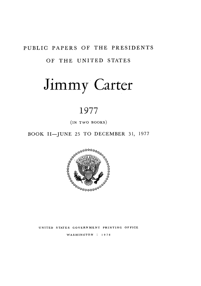 handle is hein.presidents/ppp077002 and id is 1 raw text is: PUBLIC PAPERS OF THE PRESIDENTS

OF THE UNITED STATES
Jimmy Carter
1977
(IN TWO BOOKS)

BOOK I1-JUNE 25 TO DECEMBER 31, 1977

UNITED STATES GOVERNMENT PRINTING OFFICE

WASHINGTON : 1978


