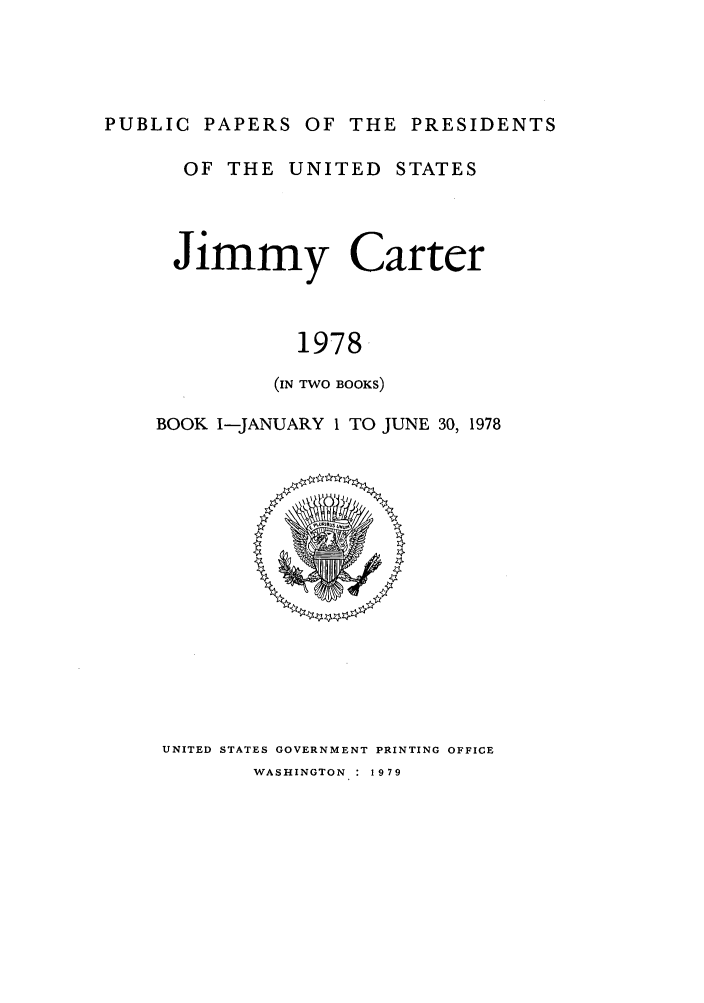 handle is hein.presidents/ppp078001 and id is 1 raw text is: PUBLIC PAPERS OF THE PRESIDENTS

OF THE UNITED STATES
Jimmy Carter
1978
(IN TWO BOOKS)
BOOK I-JANUARY 1 TO JUNE 30, 1978

UNITED STATES GOVERNMENT PRINTING OFFICE

WASHINGTON    1979


