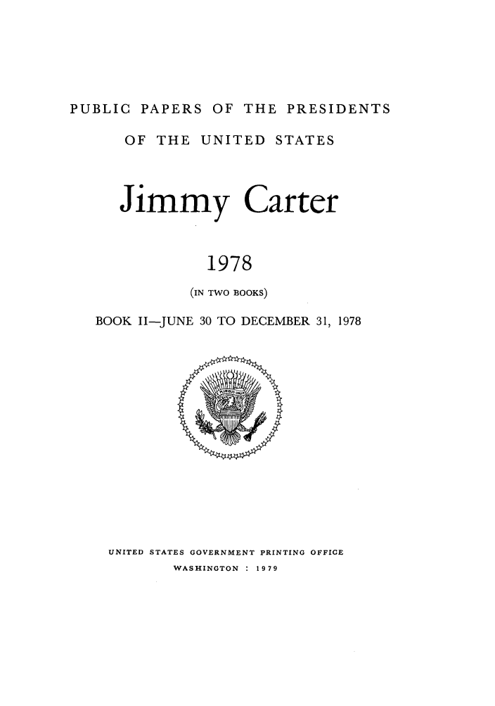 handle is hein.presidents/ppp078002 and id is 1 raw text is: PUBLIC PAPERS OF THE PRESIDENTS
OF THE UNITED STATES
Jimmy Carter
1978
(IN TWO BOOKS)
BOOK II-JUNE 30 TO DECEMBER 31, 1978

UNITED STATES GOVERNMENT PRINTING OFFICE
WASHINGTON : 1979


