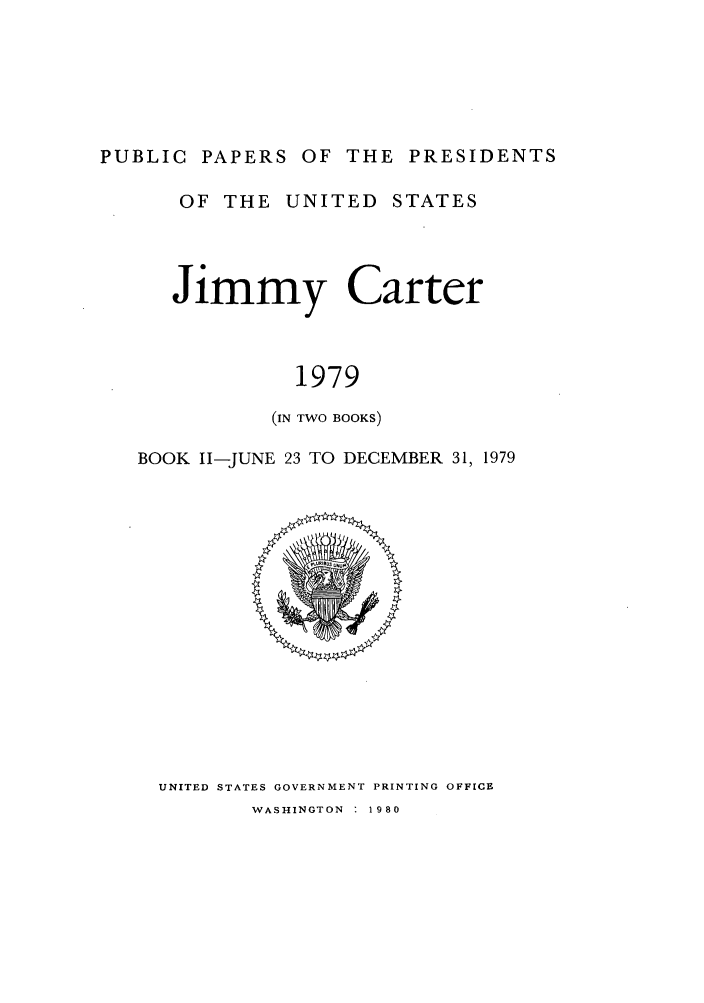 handle is hein.presidents/ppp079002 and id is 1 raw text is: PUBLIC PAPERS OF THE PRESIDENTS
OF THE UNITED STATES
Jimmy Carter
1979
(IN TWO BOOKS)
BOOK 11-JUNE 23 TO DECEMBER 31, 1979

UNITED STATES GOVERNMENT PRINTING OFFICE

WASHINGTON : 1980


