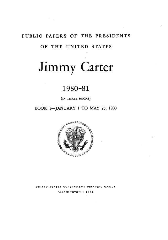 handle is hein.presidents/ppp080001 and id is 1 raw text is: PUBLIC PAPERS OF THE PRESIDENTS
OF THE UNITED STATES
Jimmy Carter
1980-81
(IN THREE BOOKS)
BOOK I-JANUARY 1 TO MAY 23, 1980

UNITED STATES GOVERNMENT PRINTING OFFICE
WASHINGTON : 1981


