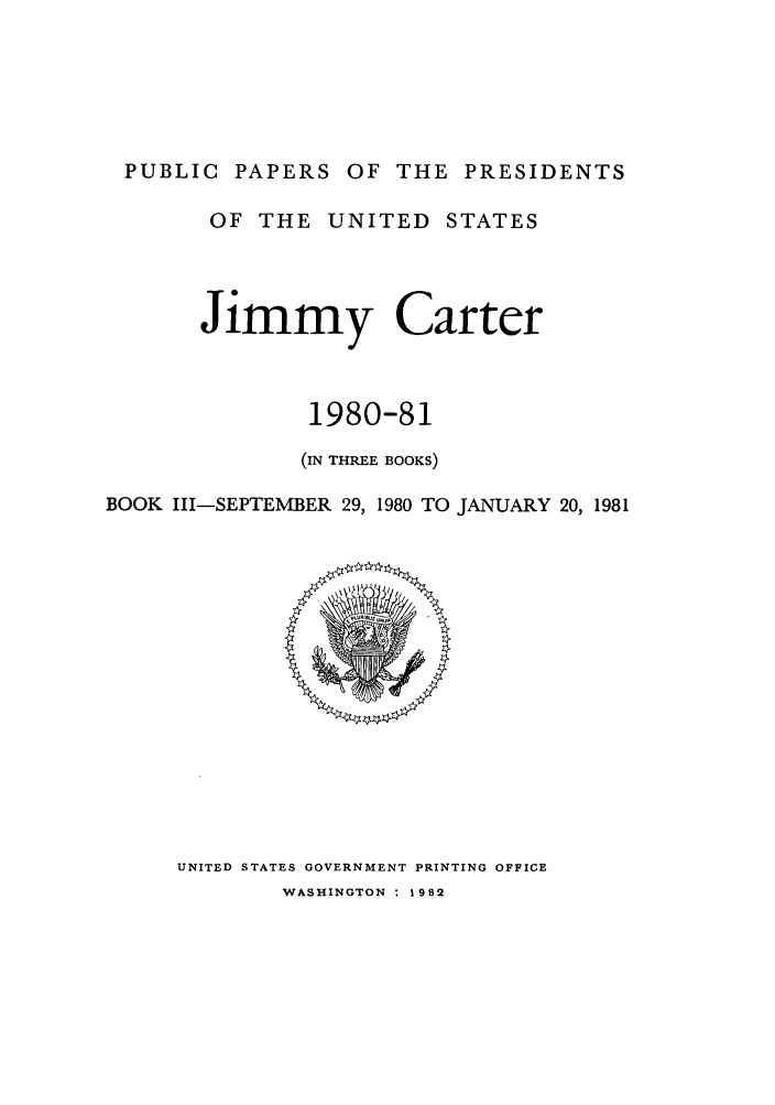 handle is hein.presidents/ppp080003 and id is 1 raw text is: PUBLIC PAPERS OF THE PRESIDENTS
OF THE UNITED STATES
Jimmy Carter
1980-81
(IN THREE BOOKS)
BOOK III-SEPTEMBER 29, 1980 TO JANUARY 20, 1981

UNITED STATES GOVERNMENT PRINTING OFFICE

WASHINGTON * 1982


