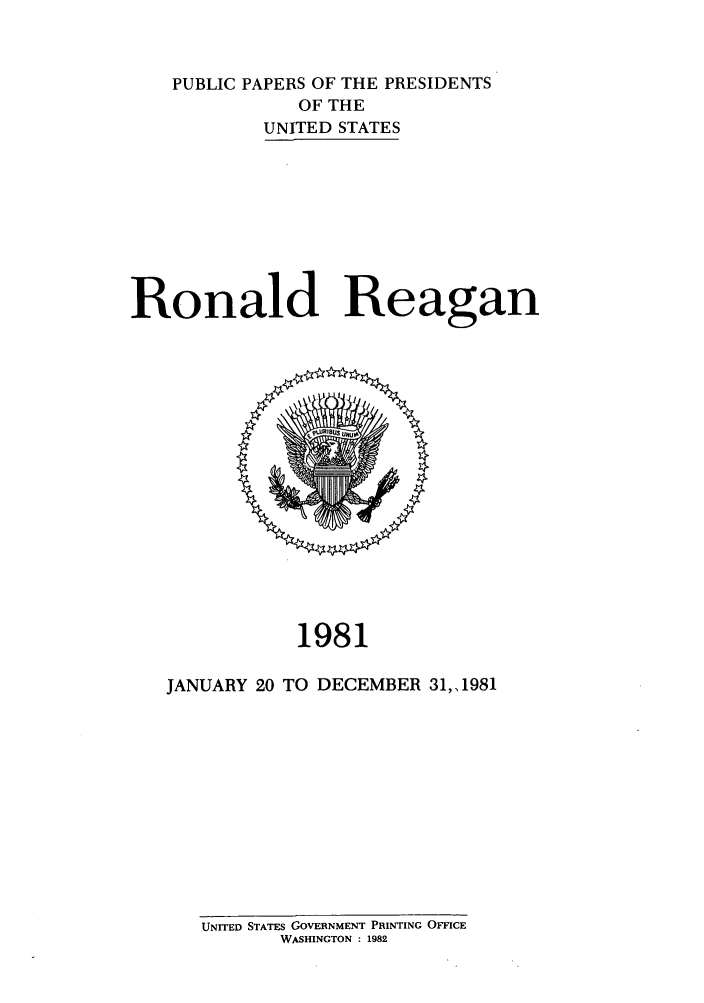 handle is hein.presidents/ppp081000 and id is 1 raw text is: PUBLIC PAPERS OF THE PRESIDENTS
OF THE
UNITED STATES
Ronald Reagan

1981
JANUARY 20 TO DECEMBER 31,1981

UNITED STATES GOVERNMENT PRINTING OFFICE
WASHINGTON : 1982


