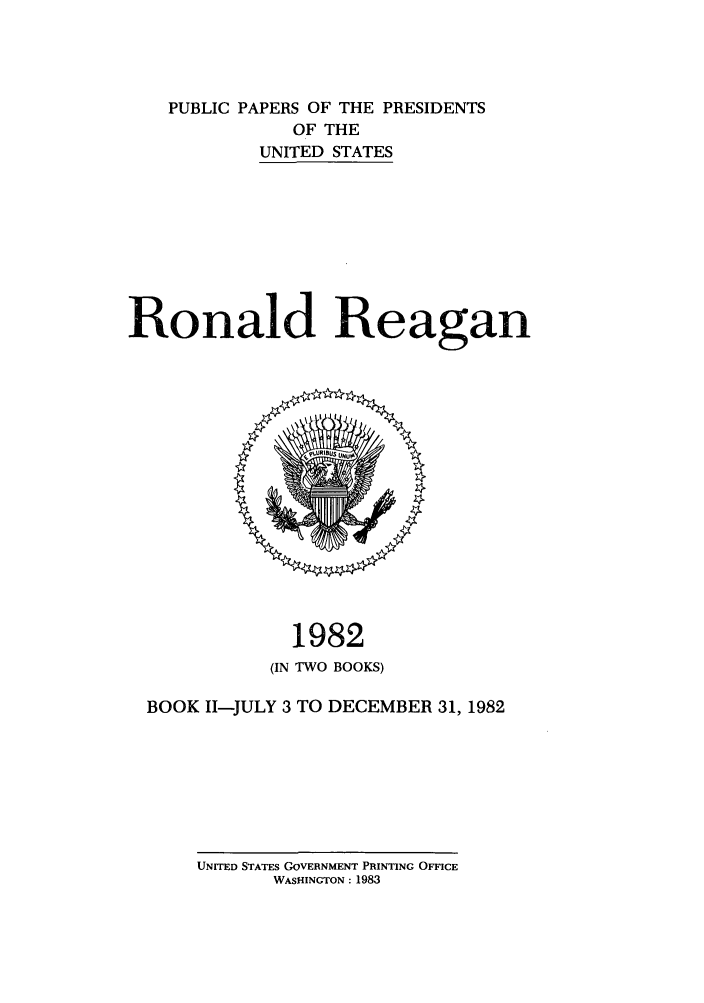 handle is hein.presidents/ppp082002 and id is 1 raw text is: PUBLIC PAPERS OF THE PRESIDENTS
OF THE
UNITED STATES
Ronald Reagan

1982
(IN TWO BOOKS)
BOOK I1-JULY 3 TO DECEMBER 31, 1982

UNITED STATES GOVERNMENT PRINTING OFFICE
WASHINGTON : 1983


