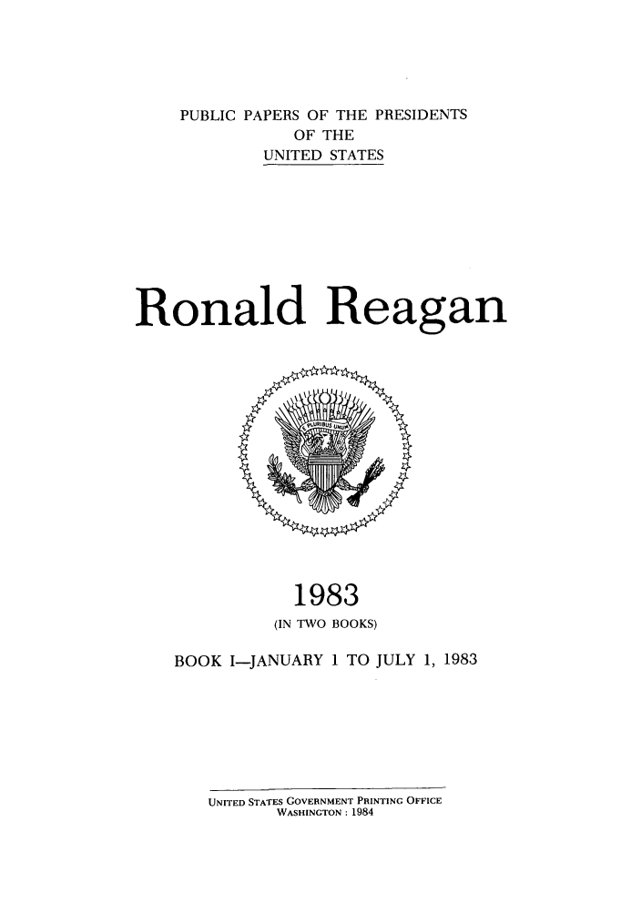 handle is hein.presidents/ppp083001 and id is 1 raw text is: PUBLIC PAPERS OF THE PRESIDENTS
OF THE
UNITED STATES
Ronald Reagan

1983
(IN TWO BOOKS)
BOOK I-JANUARY 1 TO JULY 1, 1983
UNITED STATES GOVERNMENT PRINTING OFFICE
WASHINGTON: 1984


