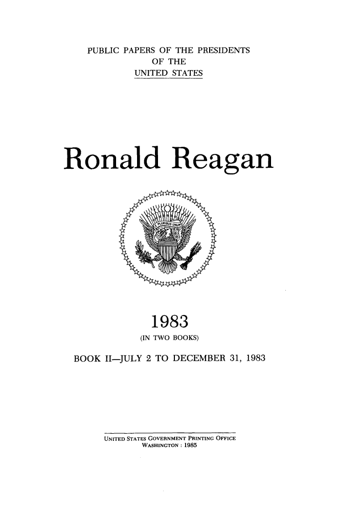 handle is hein.presidents/ppp083002 and id is 1 raw text is: PUBLIC PAPERS OF THE PRESIDENTS
OF THE
UNITED STATES
Ronald Reagan

1983
(IN TWO BOOKS)
BOOK 11-JULY 2 TO DECEMBER 31, 1983

UNITED STATES GOVERNMENT PRINTING OFFICE
WASHINGTON: 1985


