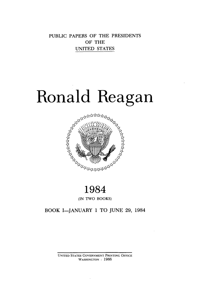 handle is hein.presidents/ppp084001 and id is 1 raw text is: PUBLIC PAPERS OF THE PRESIDENTS
OF THE
UNITED STATES
Ronald Reagan

1984
(IN TWO BOOKS)
BOOK I-JANUARY 1 TO JUNE 29, 1984

UNITED STATES GOVERNMENT PRINTING OFFICE
WASHINGTON : 1986


