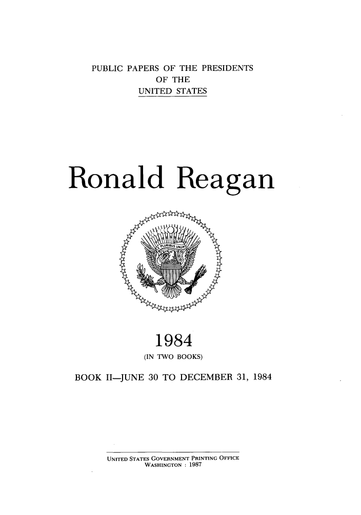 handle is hein.presidents/ppp084002 and id is 1 raw text is: PUBLIC PAPERS OF THE PRESIDENTS
OF THE
UNITED STATES
Ronald Reagan

1984
(IN TWO BOOKS)

BOOK 1I-JUNE 30 TO DECEMBER 31, 1984

UNITED STATES GOVERNMENT PRINTING OFFICE
WASHINGTON : 1987


