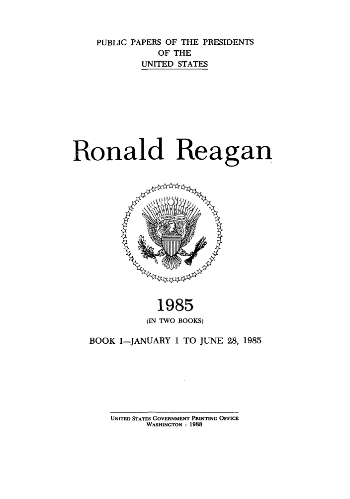 handle is hein.presidents/ppp085001 and id is 1 raw text is: PUBLIC PAPERS OF THE PRESIDENTS
OF THE
UNITED STATES
Ronald Reagan

1985
(IN TWO BOOKS)
BOOK I-JANUARY 1 TO JUNE 28, 1985

UNITED STATES GOVERNMENT PRINTING OFFICE
WASHINGTON : 1988


