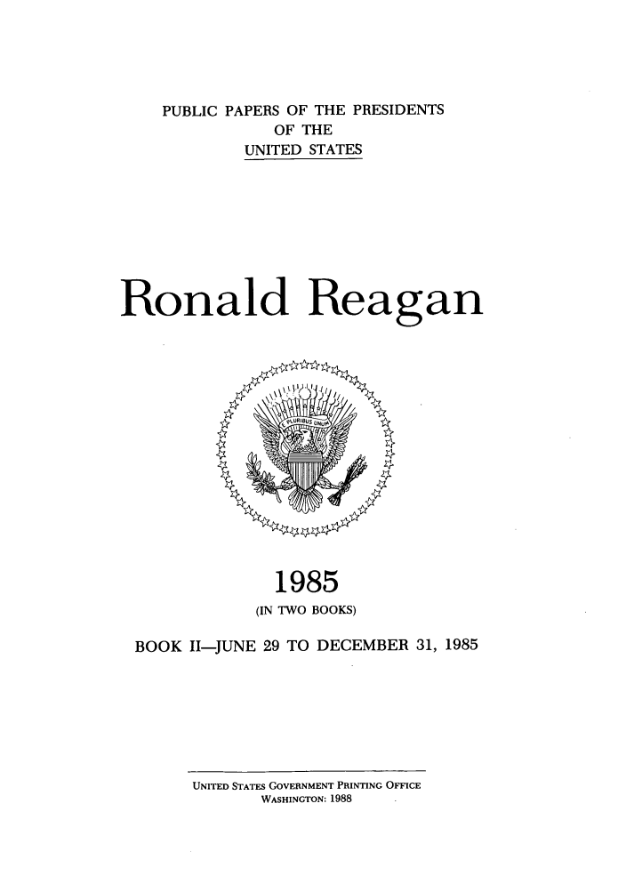 handle is hein.presidents/ppp085002 and id is 1 raw text is: PUBLIC PAPERS OF THE PRESIDENTS
OF THE
UNITED STATES
Ronald Reagan

1985
(IN TWO BOOKS)
BOOK I1-JUNE 29 TO DECEMBER 31, 1985

UNITED STATES GOVERNMENT PRINTING OFFICE
WASHINGTON: 1988


