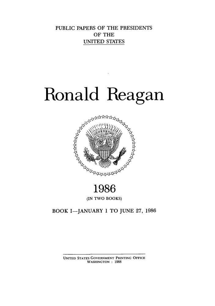 handle is hein.presidents/ppp086001 and id is 1 raw text is: PUBLIC PAPERS OF THE PRESIDENTS
OF THE
UNITED STATES
Ronald Reagan

1986
(IN TWO BOOKS)
BOOK I-JANUARY 1 TO JUNE 27, 1986

UNITED STATES GOVERNMENT PRINTING OFFICE
WASHINGTON : 1988


