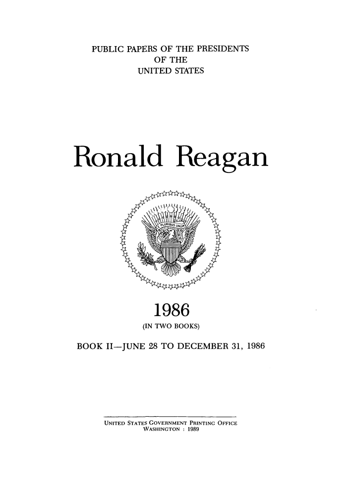 handle is hein.presidents/ppp086002 and id is 1 raw text is: PUBLIC PAPERS OF THE PRESIDENTS
OF THE
UNITED STATES
Ronald Reagan

1986
(IN TWO BOOKS)
BOOK 11-JUNE 28 TO DECEMBER 31, 1986

UNITED STATES GOVERNMENT PRINTING OFFICE
WASHINGTON : 1989


