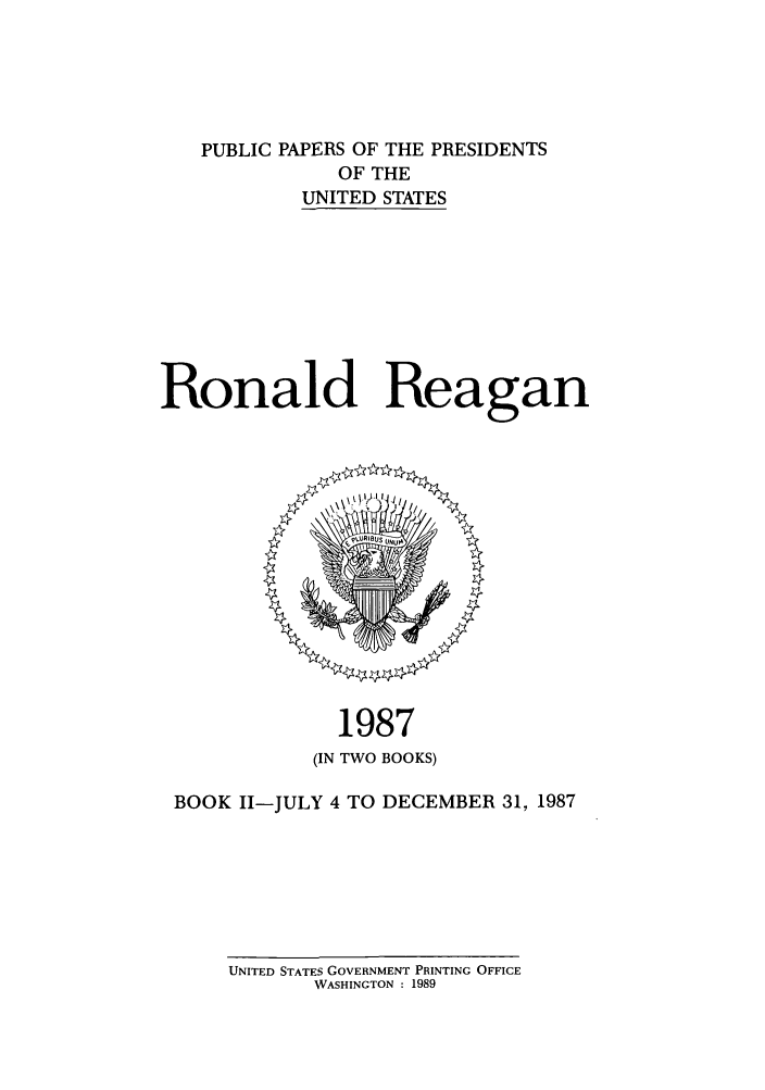handle is hein.presidents/ppp087002 and id is 1 raw text is: PUBLIC PAPERS OF THE PRESIDENTS
OF THE
UNITED STATES
Ronald Reagan

1987
(IN TWO BOOKS)

BOOK II-JULY 4 TO DECEMBER 31, 1987

UNITED STATES GOVERNMENT PRINTING OFFICE
WASHINGTON : 1989


