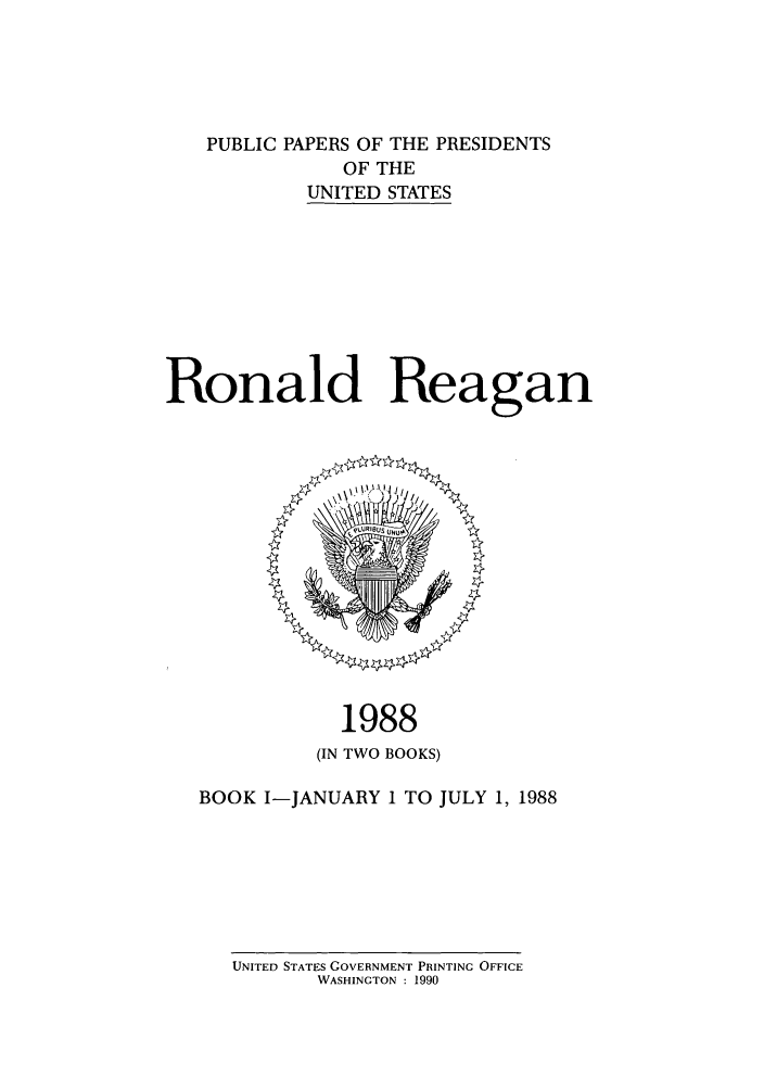 handle is hein.presidents/ppp088001 and id is 1 raw text is: PUBLIC PAPERS OF THE PRESIDENTS
OF THE
UNITED STATES
Ronald Reagan

1988
(IN TWO BOOKS)

BOOK I-JANUARY 1 TO JULY 1, 1988

UNITED STATES GOVERNMENT PRINTING OFFICE
WASHINGTON : 1990


