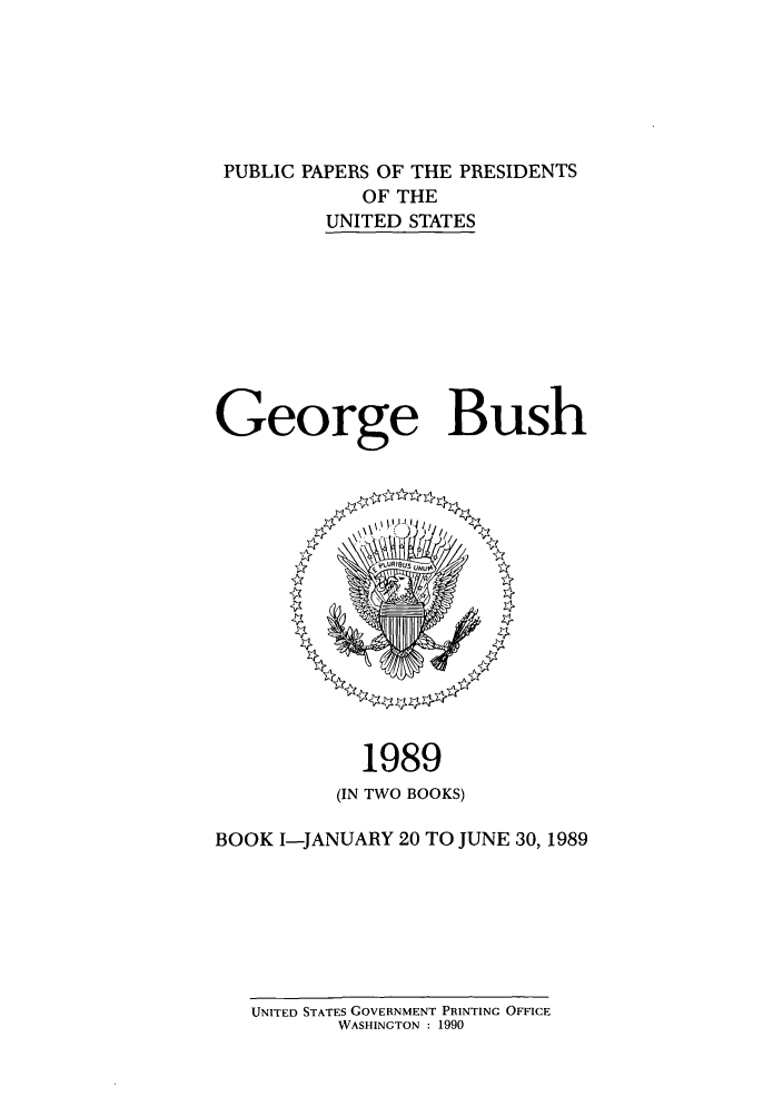handle is hein.presidents/ppp089001 and id is 1 raw text is: PUBLIC PAPERS OF THE PRESIDENTS
OF THE
UNITED STATES
George Bush

1989
(IN TWO BOOKS)
BOOK I-JANUARY 20 TO JUNE 30, 1989

UNITED STATES GOVERNMENT PRINTING OFFICE
WASHINGTON : 1990


