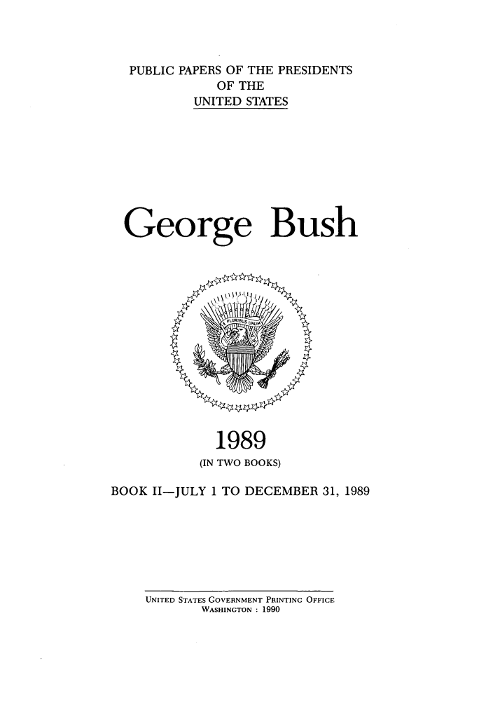 handle is hein.presidents/ppp089002 and id is 1 raw text is: PUBLIC PAPERS OF THE PRESIDENTS
OF THE
UNITED STATES
George Bush

1989
(IN TWO BOOKS)
BOOK II-JULY 1 TO DECEMBER 31, 1989

UNITED STATES GOVERNMENT PRINTING OFFICE
WASHINGTON : 1990


